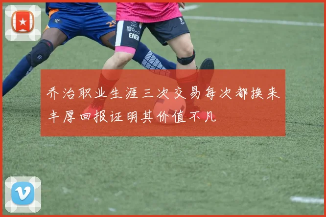 乔治职业生涯三次交易每次都换来丰厚回报证明其价值不凡