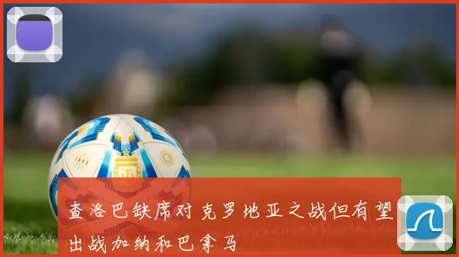 查洛巴缺席对克罗地亚之战但有望出战加纳和巴拿马