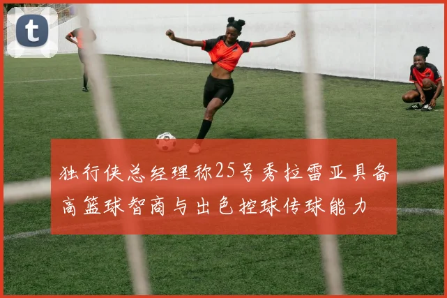 独行侠总经理称25号秀拉雷亚具备高篮球智商与出色控球传球能力