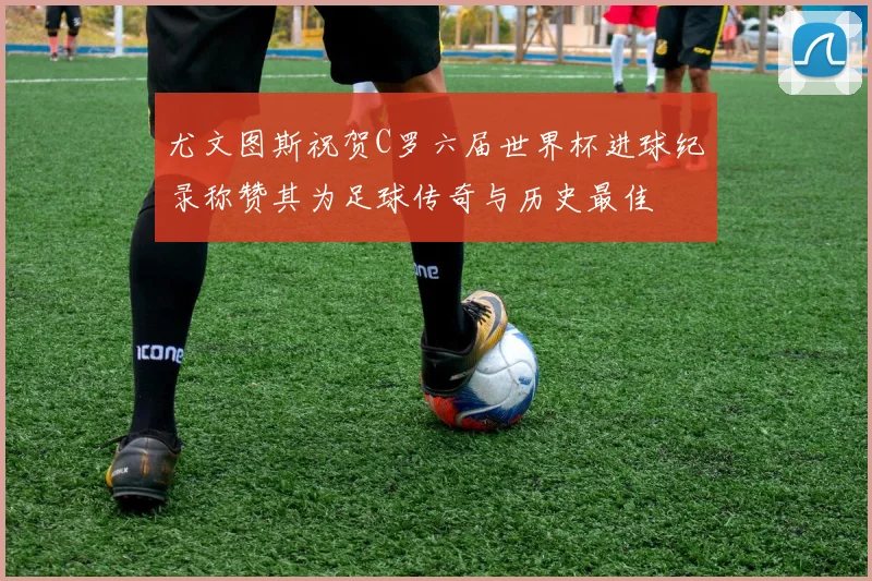 尤文图斯祝贺C罗六届世界杯进球纪录称赞其为足球传奇与历史最佳