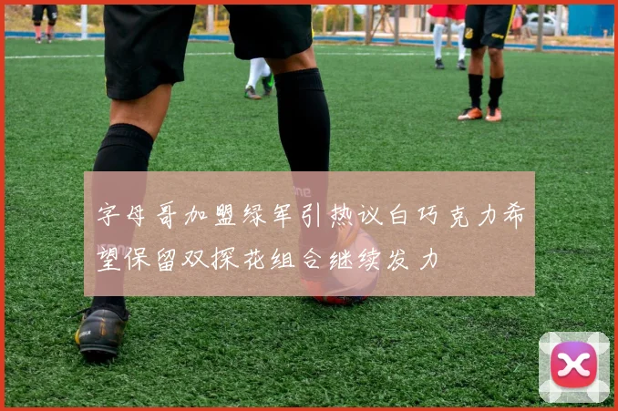 字母哥加盟绿军引热议白巧克力希望保留双探花组合继续发力