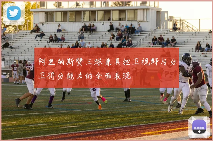 阿里纳斯赞三球兼具控卫视野与分卫得分能力的全面表现