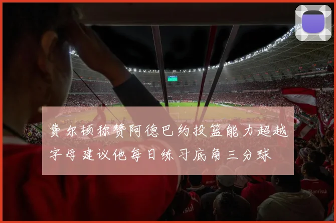 费尔顿称赞阿德巴约投篮能力超越字母建议他每日练习底角三分球
