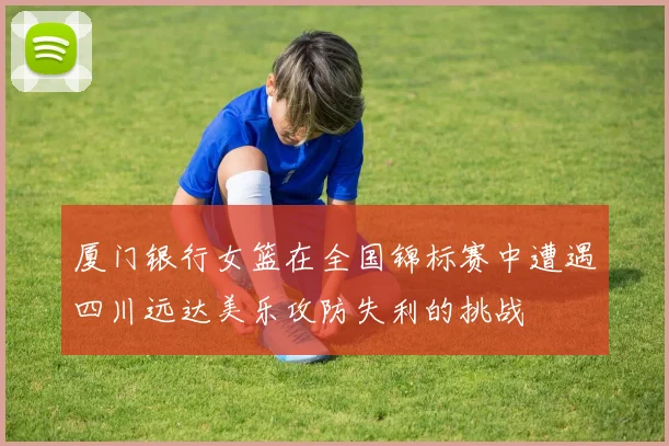 厦门银行女篮在全国锦标赛中遭遇四川远达美乐攻防失利的挑战