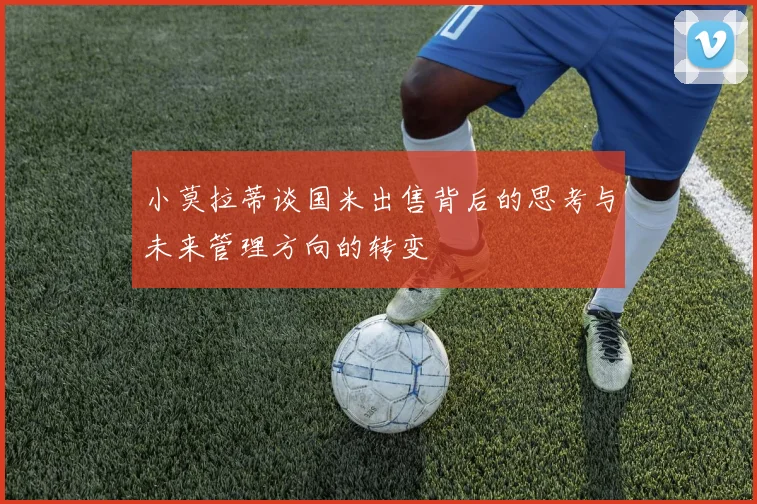 小莫拉蒂谈国米出售背后的思考与未来管理方向的转变