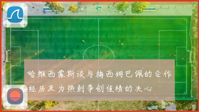 哈维西蒙斯谈与梅西姆巴佩的合作经历及为热刺争创佳绩的决心
