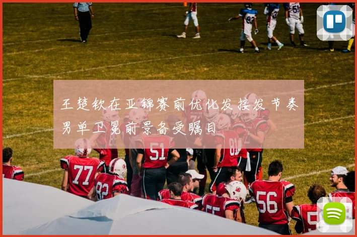 王楚钦在亚锦赛前优化发接发节奏男单卫冕前景备受瞩目