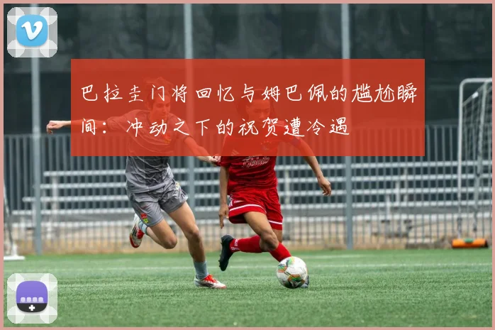 巴拉圭门将回忆与姆巴佩的尴尬瞬间：冲动之下的祝贺遭冷遇