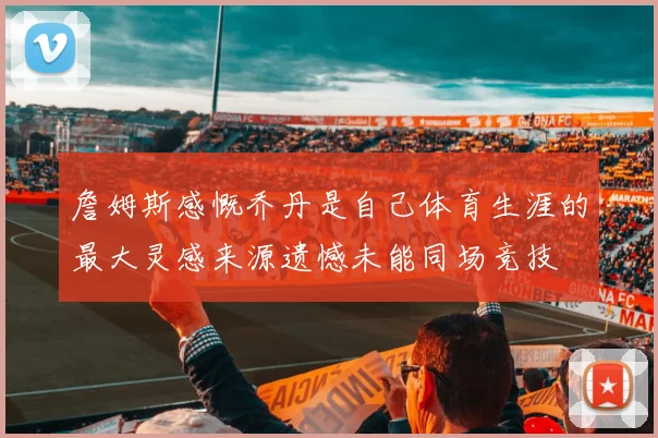 詹姆斯感慨乔丹是自己体育生涯的最大灵感来源遗憾未能同场竞技