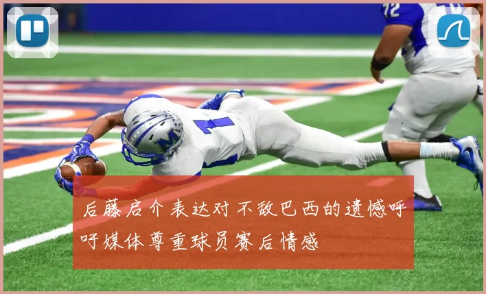 后藤启介表达对不敌巴西的遗憾呼吁媒体尊重球员赛后情感