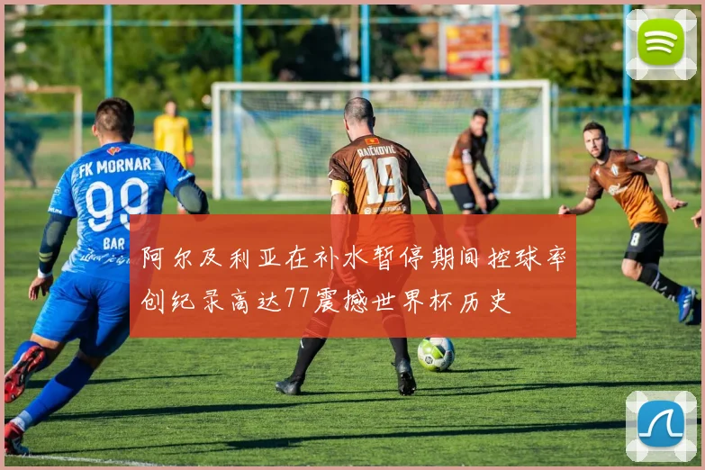 阿尔及利亚在补水暂停期间控球率创纪录高达77震撼世界杯历史