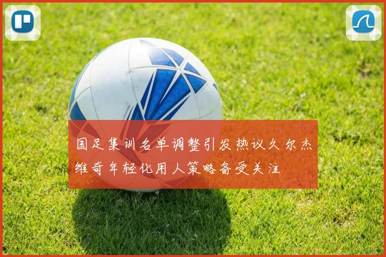 国足集训名单调整引发热议久尔杰维奇年轻化用人策略备受关注