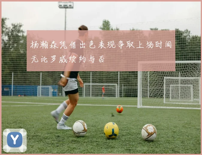 杨瀚森凭借出色表现争取上场时间无论罗威续约与否