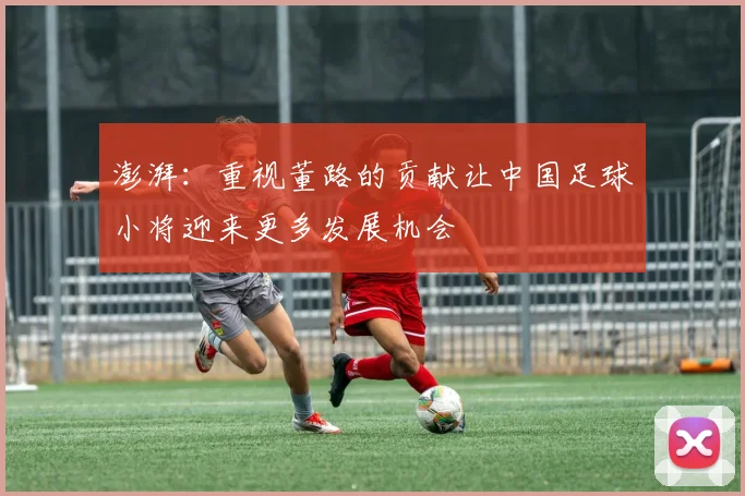 澎湃：重视董路的贡献让中国足球小将迎来更多发展机会