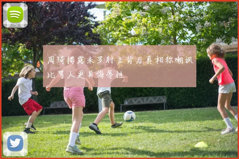 周琦揭露米罗肘击背后真相称嘲讽比骂人更具侮辱性
